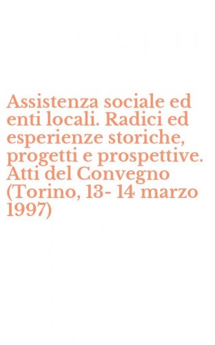 Assistenza sociale ed enti locali. Radici ed esperienze storiche, progetti e prospettive. Atti del Convegno (Torino, 13-14 marzo 1997)