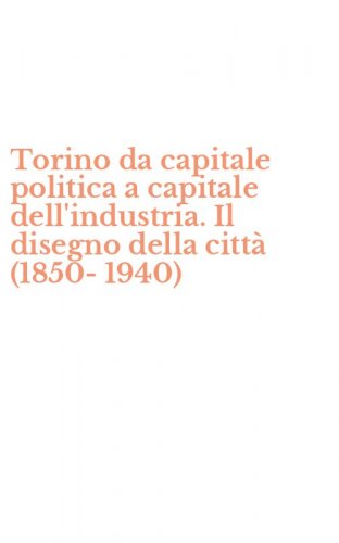 Torino da capitale politica a capitale dell'industria. Il disegno della citt&agrave; (1850-1940)