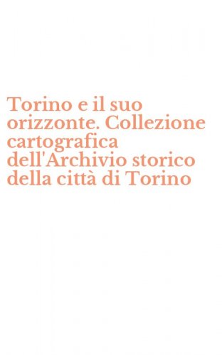 Torino e il suo orizzonte. Collezione cartografica dell'Archivio storico della citt&agrave; di Torino