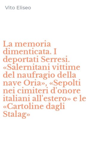 La memoria dimenticata. I deportati Serresi. &laquo;Salernitani vittime del naufragio della nave Oria&raquo;, &laquo;Sepolti nei cimiteri d'onore italiani all'estero&raquo; e le &laquo;Cartoline dagli Stalag&raquo;