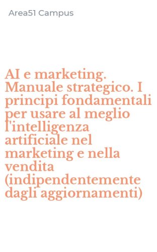 AI e marketing. Manuale strategico. I principi fondamentali per usare al meglio l'intelligenza artificiale nel marketing e nella vendita (indipendentemente dagli aggiornamenti)