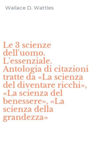Le 3 scienze dell'uomo. L'essenziale. Antologia di citazioni tratte da &laquo;La scienza del diventare ricchi&raquo;, &laquo;La scienza del benessere&raquo;, &laquo;La scienza della grandezza&raquo;