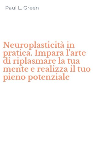 Neuroplasticit&agrave; in pratica. Impara l'arte di riplasmare la tua mente e realizza il tuo pieno potenziale