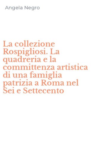 La collezione Rospigliosi. La quadreria e la committenza artistica di una famiglia patrizia a Roma nel Sei e Settecento