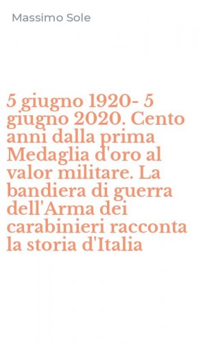 5 giugno 1920-5 giugno 2020. Cento anni dalla prima Medaglia d'oro al valor militare. La bandiera di guerra dell'Arma dei carabinieri racconta la storia d'Italia