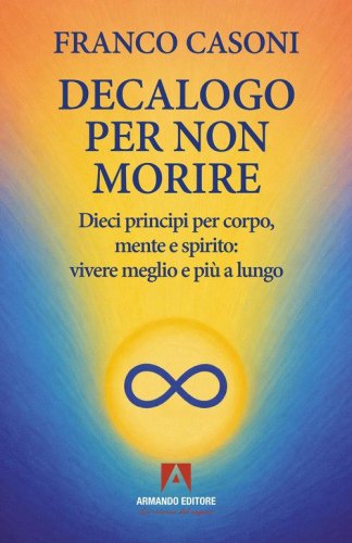 Decalogo per non morire. Dieci principi per corpo, mente e spirito: vivere meglio e pi&ugrave; a lungo