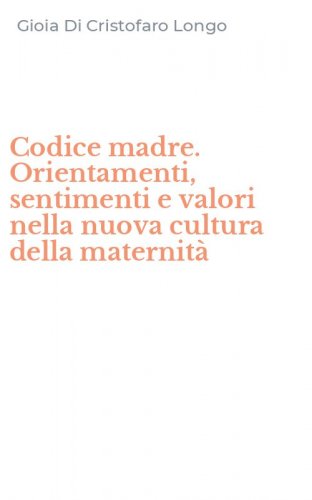 Codice madre. Orientamenti, sentimenti e valori nella nuova cultura della maternit&agrave;