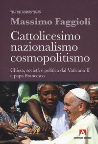 Cattolicesimo, nazionalismo, cosmopolitismo. Chiesa, societ&agrave; e politica dal Vaticano II a papa Francesco