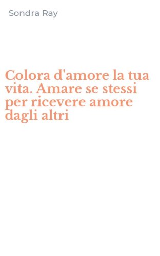 Colora d'amore la tua vita. Amare se stessi per ricevere amore dagli altri