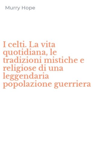 I celti. La vita quotidiana, le tradizioni mistiche e religiose di una leggendaria popolazione guerriera