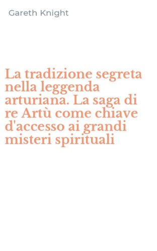 La tradizione segreta nella leggenda arturiana. La saga di re Art&ugrave; come chiave d'accesso ai grandi misteri spirituali - D'ACCESSO AI GRANDI MISTERI SPIRITUALI (LA)