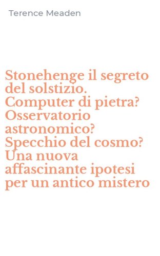Stonehenge il segreto del solstizio. Computer di pietra? Osservatorio astronomico? Specchio del cosmo? Una nuova affascinante ipotesi per un antico mistero - ASTRONOMICO? SPECCHIO DEL COSMO? UNA NUOVA AFFASCINANTE IPOTESI PER UN ANTICO MISTERO