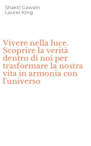 Vivere nella luce. Scoprire la verit&agrave; dentro di noi per trasformare la nostra vita in armonia con l'universo