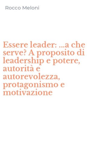 Essere leader: ...a che serve? A proposito di leadership e potere, autorit&agrave; e autorevolezza, protagonismo e motivazione