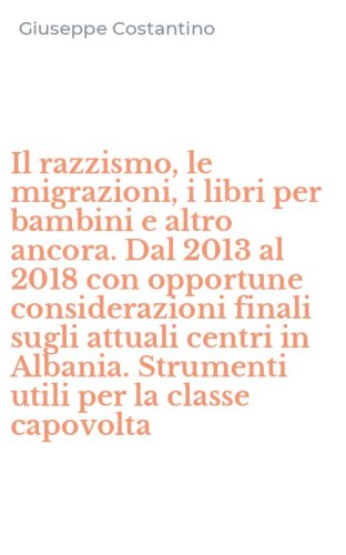 Il razzismo, le migrazioni, i libri per bambini e altro ancora. Dal 2013 al 2018 con opportune considerazioni finali sugli attuali centri in Albania. Strumenti utili per la classe capovolta