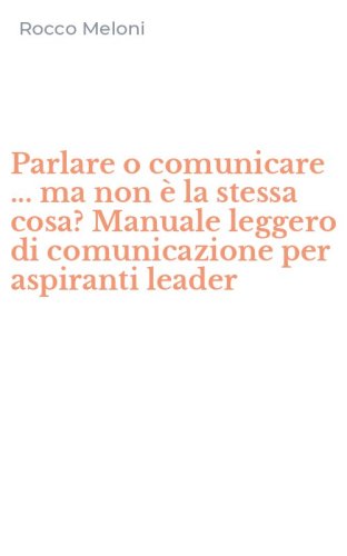 Parlare o comunicare ... ma non &egrave; la stessa cosa? Manuale leggero di comunicazione per aspiranti leader