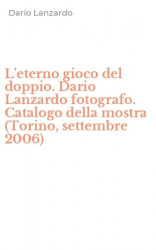 L'eterno gioco del doppio. Dario Lanzardo fotografo. Catalogo della mostra (Torino, settembre 2006)