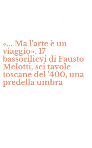 &laquo;... Ma l'arte &egrave; un viaggio&raquo;. 17 bassorilievi di Fausto Melotti, sei tavole toscane del '400, una predella umbra