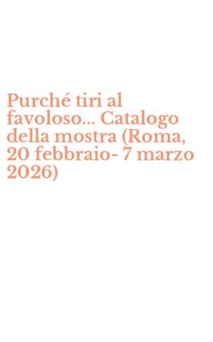 Purch&eacute; tiri al favoloso... Catalogo della mostra (Roma, 20 febbraio-7 marzo 2026)