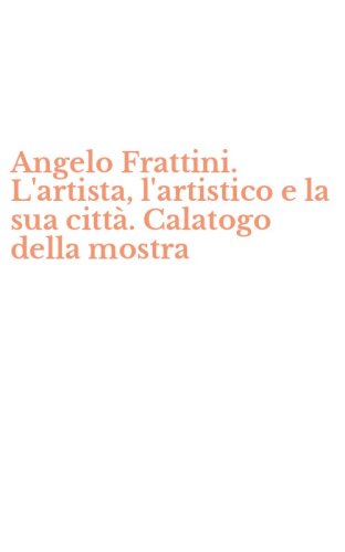 Angelo Frattini. L'artista, l'artistico e la sua citt&agrave;. Calatogo della mostra