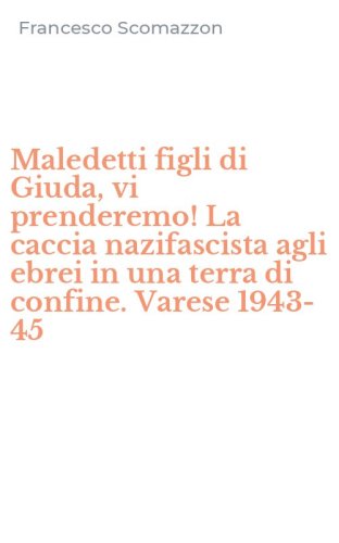 Maledetti figli di Giuda, vi prenderemo! La caccia nazifascista agli ebrei in una terra di confine. Varese 1943-45