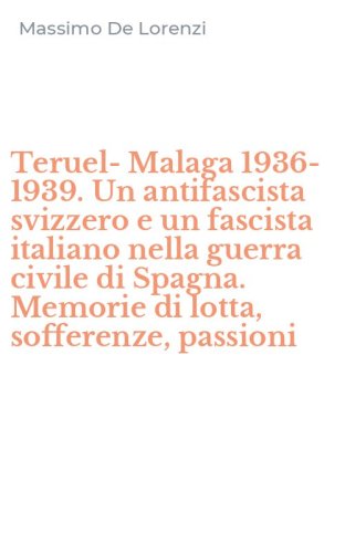 Teruel-Malaga 1936-1939. Un antifascista svizzero e un fascista italiano nella guerra civile di Spagna. Memorie di lotta, sofferenze, passioni