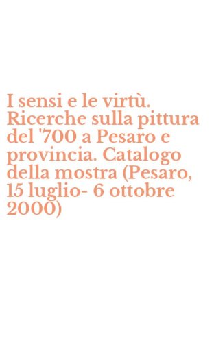 I sensi e le virt&ugrave;. Ricerche sulla pittura del '700 a Pesaro e provincia. Catalogo della mostra (Pesaro, 15 luglio-6 ottobre 2000)