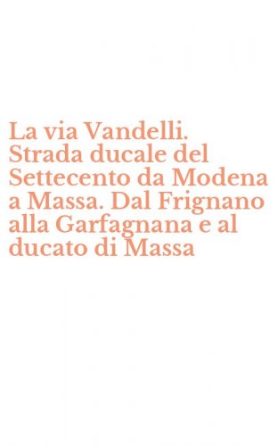 La via Vandelli. Strada ducale del Settecento da Modena a Massa. Dal Frignano alla Garfagnana e al ducato di Massa
