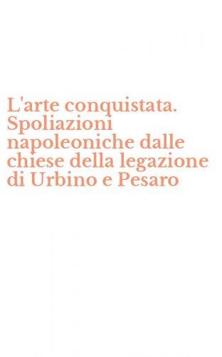 L'arte conquistata. Spoliazioni napoleoniche dalle chiese della legazione di Urbino e Pesaro