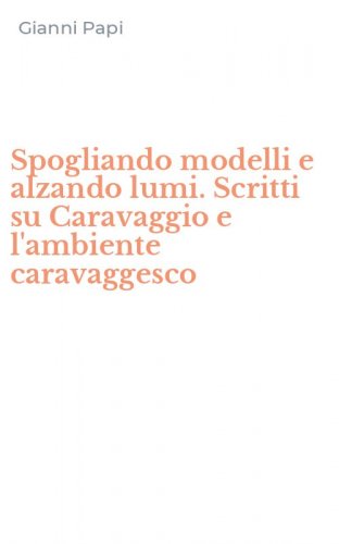 Spogliando modelli e alzando lumi. Scritti su Caravaggio e l'ambiente caravaggesco