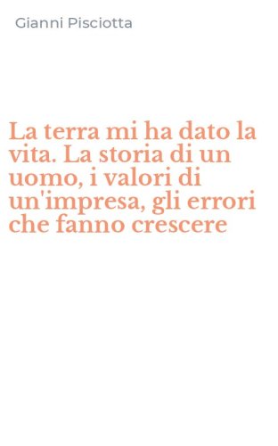La terra mi ha dato la vita. La storia di un uomo, i valori di un'impresa, gli errori che fanno crescere