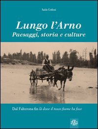 Lungo l'Arno. Paesaggi, storia e culture. Dal Falterona, fin l&agrave; dove il tosco fiume ha foce