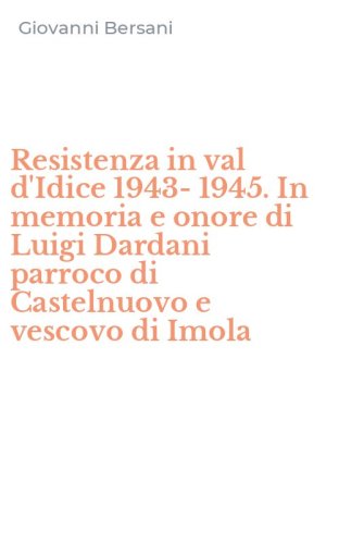 Resistenza in val d'Idice 1943-1945. In memoria e onore di Luigi Dardani parroco di Castelnuovo e vescovo di Imola