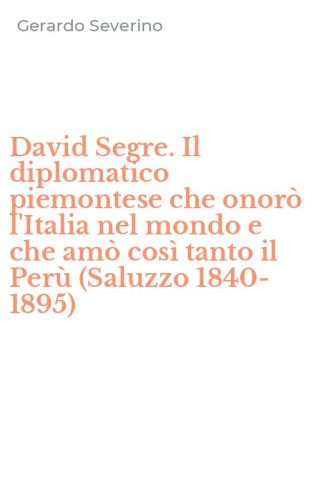 David Segre. Il diplomatico piemontese che onor&ograve; l'Italia nel mondo e che am&ograve; cos&igrave; tanto il Per&ugrave; (Saluzzo 1840-1895)