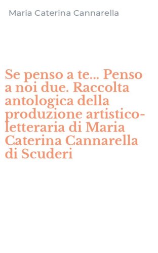 Se penso a te... Penso a noi due. Raccolta antologica della produzione artistico-letteraria di Maria Caterina Cannarella di Scuderi