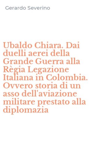 Ubaldo Chiara. Dai duelli aerei della Grande Guerra alla R&egrave;gia Legazione Italiana in Colombia. Ovvero storia di un asso dell'aviazione militare prestato alla diplomazia