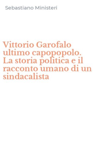 Vittorio Garofalo ultimo capopopolo. La storia politica e il racconto umano di un sindacalista
