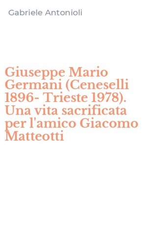 Giuseppe Mario Germani (Ceneselli 1896-Trieste 1978). Una vita sacrificata per l'amico Giacomo Matteotti