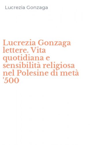 Lucrezia Gonzaga lettere. Vita quotidiana e sensibilit&agrave; religiosa nel Polesine di met&agrave; '500