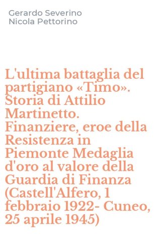 L'ultima battaglia del partigiano &laquo;Timo&raquo;. Storia di Attilio Martinetto. Finanziere, eroe della Resistenza in Piemonte Medaglia d'oro al valore della Guardia di Finanza (Castell'Alfero, 1 febbraio 1922-Cuneo, 25 aprile 1945)