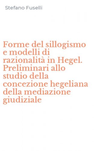 Forme del sillogismo e modelli di razionalit&agrave; in Hegel. Preliminari allo studio della concezione hegeliana della mediazione giudiziale