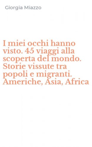 I miei occhi hanno visto. 45 viaggi alla scoperta del mondo. Storie vissute tra popoli e migranti. Americhe, Asia, Africa