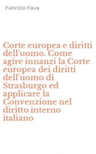 Corte europea e diritti dell'uomo. Come agire innanzi la Corte europea dei diritti dell'uomo di Strasburgo ed applicare la Convenzione nel diritto interno italiano