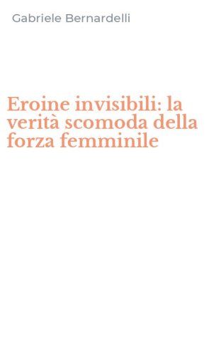 Eroine invisibili: la verit&agrave; scomoda della forza femminile