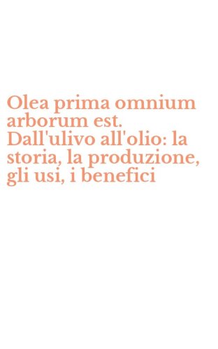 Olea prima omnium arborum est. Dall'ulivo all'olio: la storia, la produzione, gli usi, i benefici