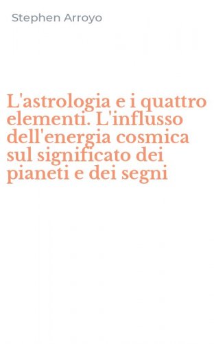 L'astrologia e i quattro elementi. L'influsso dell'energia cosmica sul significato dei pianeti e dei segni
