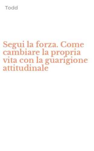 Segui la forza. Come cambiare la propria vita con la guarigione attitudinale