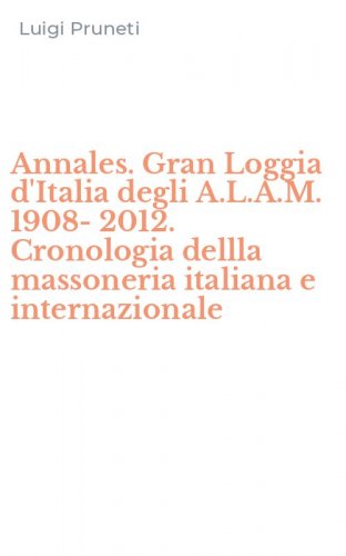 Annales. Gran Loggia d'Italia degli A.L.A.M. 1908-2012. Cronologia dellla massoneria italiana e internazionale
