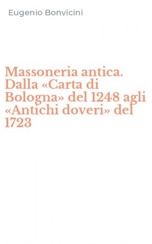 Massoneria antica. Dalla &laquo;Carta di Bologna&raquo; del 1248 agli &laquo;Antichi doveri&raquo; del 1723
