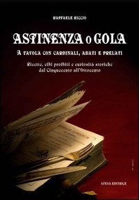 Astinenza o gola. A tavola con cardinali, abati e prelati. Ricette, cibi proibiti e curiosit&agrave; storiche dal Cinquecento all'Ottocento